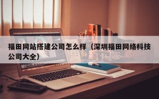 瑞安福田网站搭建公司怎么样（深圳福田网络科技公司大全）