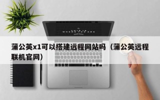 瑞安蒲公英x1可以搭建远程网站吗（蒲公英远程联机官网）